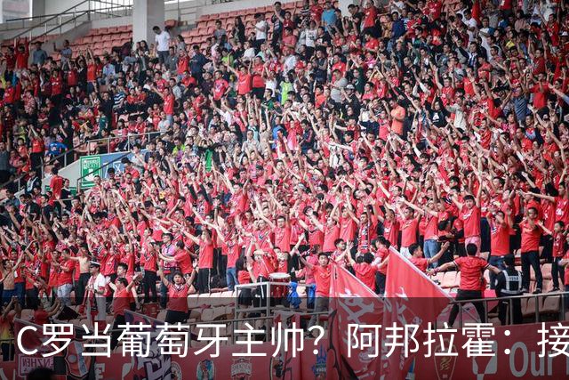 C罗当葡萄牙主帅？阿邦拉霍：接下来5届赛事他每场都会派自己上场